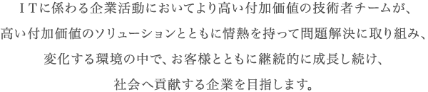 ＩＴに係わる企業活動においてより高い付加価値の技術者チームが、高い付加価値のソリューションとともに情熱を持って問題解決に取り組み、変化する環境の中で、お客様とともに継続的に成長し続け、社会へ貢献する企業を目指します。